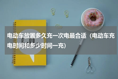 电动车放置多久充一次电最合适（电动车充电时间和多少时间一充）