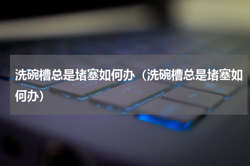 洗碗槽总是堵塞如何办（洗碗槽总是堵塞如何办）