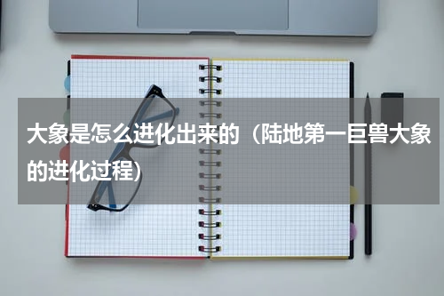大象是怎么进化出来的（陆地第一巨兽大象的进化过程）