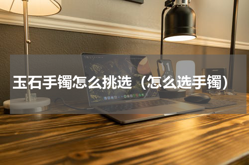 玉石手镯怎么挑选（怎么选手镯）