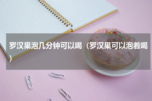 罗汉果泡几分钟可以喝（罗汉果可以泡着喝）