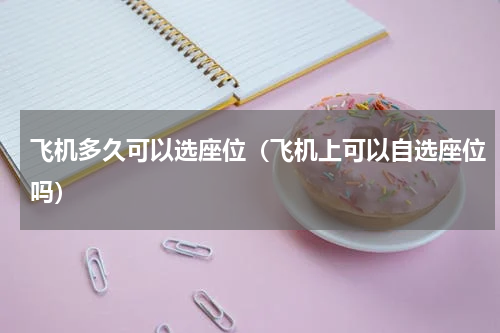 飞机多久可以选座位（飞机上可以自选座位吗）