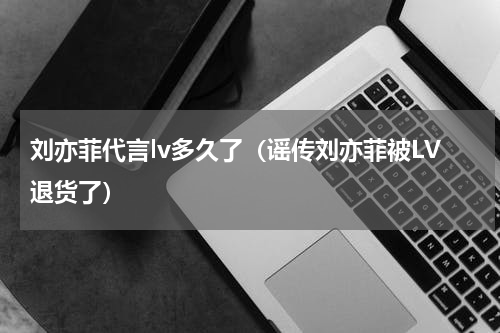 刘亦菲代言lv多久了（谣传刘亦菲被LV退货了）