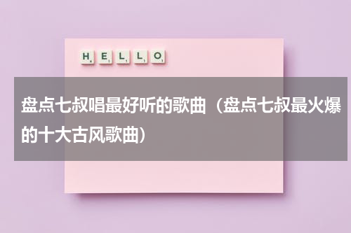 盘点七叔唱最好听的歌曲（盘点七叔最火爆的十大古风歌曲）