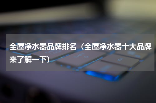 全屋净水器品牌排名（全屋净水器十大品牌来了解一下）