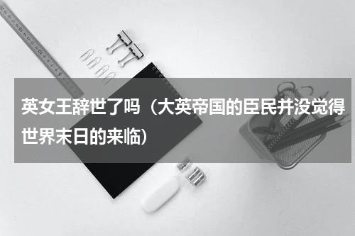 英女王辞世了吗（大英帝国的臣民并没觉得世界末日的来临）