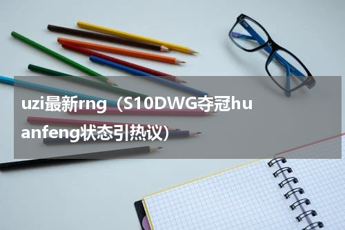 uzi最新rng（S10DWG夺冠huanfeng状态引热议）