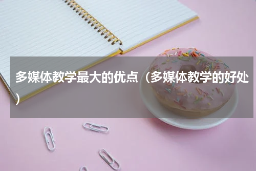 多媒体教学最大的优点（多媒体教学的好处）
