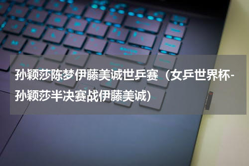 孙颖莎陈梦伊藤美诚世乒赛（女乒世界杯-孙颖莎半决赛战伊藤美诚）