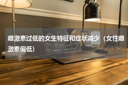 雌激素过低的女生特征和症状减少（女性雌激素偏低）