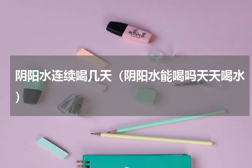 阴阳水连续喝几天（阴阳水能喝吗天天喝水）