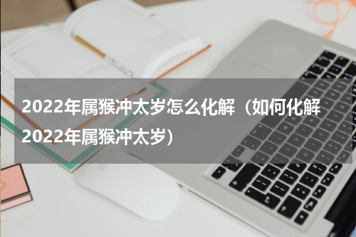 2022年属猴冲太岁怎么化解（如何化解2022年属猴冲太岁）