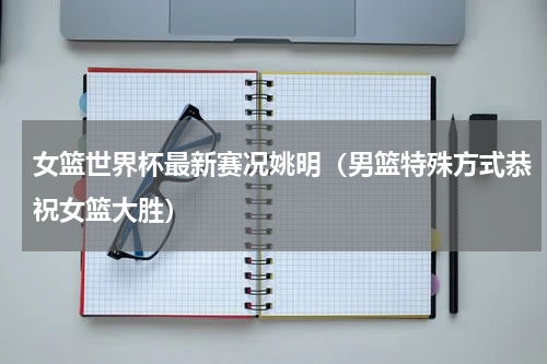 女篮世界杯最新赛况姚明（男篮特殊方式恭祝女篮大胜）