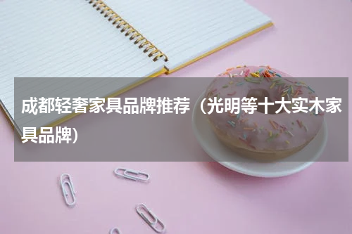 成都轻奢家具品牌推荐（光明等十大实木家具品牌）