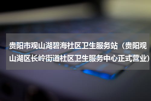 贵阳市观山湖碧海社区卫生服务站（贵阳观山湖区长岭街道社区卫生服务中心正式营业）