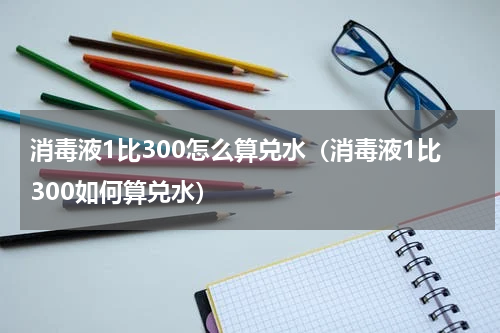 消毒液1比300怎么算兑水（消毒液1比300如何算兑水）