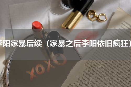 李阳家暴后续（家暴之后李阳依旧疯狂）