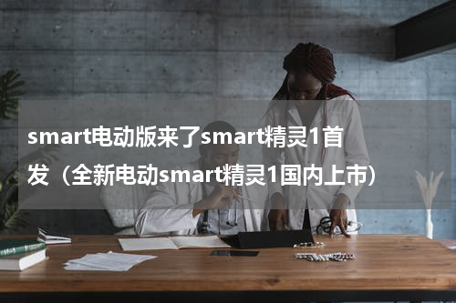 smart电动版来了smart精灵1首发（全新电动smart精灵1国内上市）