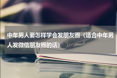 中年男人要怎样学会发朋友圈（适合中年男人发微信朋友圈的话）