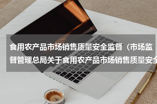 食用农产品市场销售质量安全监督（市场监督管理总局关于食用农产品市场销售质量安全监督管理办法）