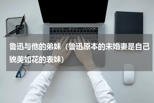 鲁迅与他的弟妹（鲁迅原本的未婚妻是自己貌美如花的表妹）