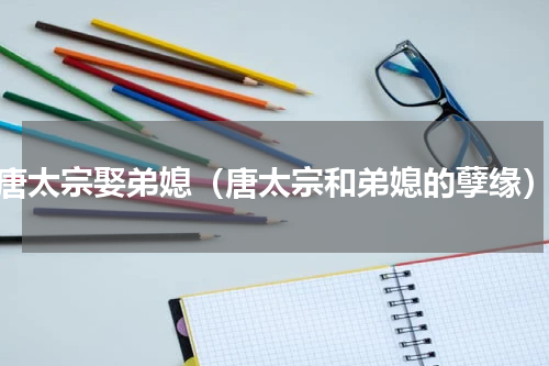 唐太宗娶弟媳（唐太宗和弟媳的孽缘）