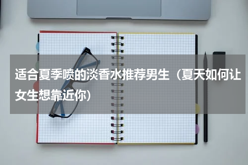 适合夏季喷的淡香水推荐男生（夏天如何让女生想靠近你）