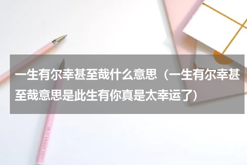 一生有尔幸甚至哉什么意思（一生有尔幸甚至哉意思是此生有你真是太幸运了）