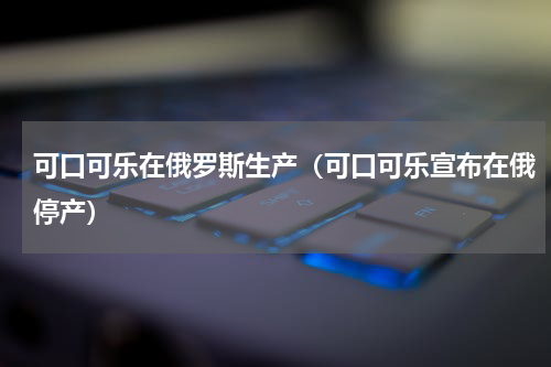 可口可乐在俄罗斯生产（可口可乐宣布在俄停产）