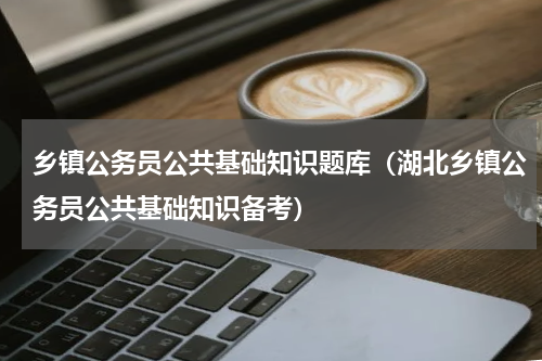 乡镇公务员公共基础知识题库（湖北乡镇公务员公共基础知识备考）