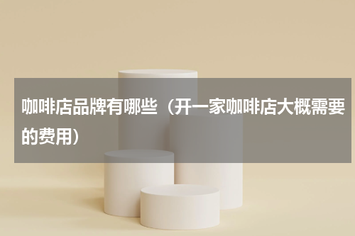 咖啡店品牌有哪些（开一家咖啡店大概需要的费用）