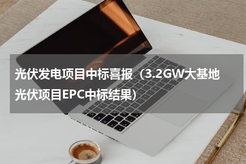 光伏发电项目中标喜报（3.2GW大基地光伏项目EPC中标结果）