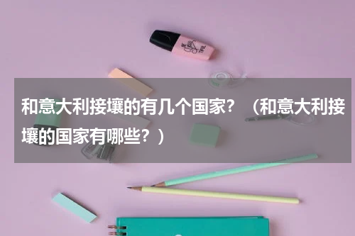 和意大利接壤的有几个国家？（和意大利接壤的国家有哪些？）