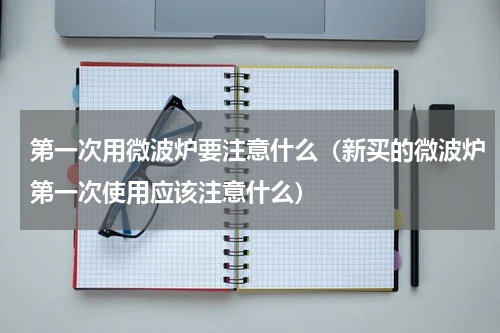 第一次用微波炉要注意什么（新买的微波炉第一次使用应该注意什么）
