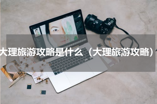 大理旅游攻略是什么（大理旅游攻略）