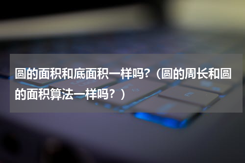 圆的面积和底面积一样吗?（圆的周长和圆的面积算法一样吗？）