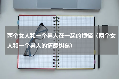 两个女人和一个男人在一起的烦恼（两个女人和一个男人的情感纠葛）
