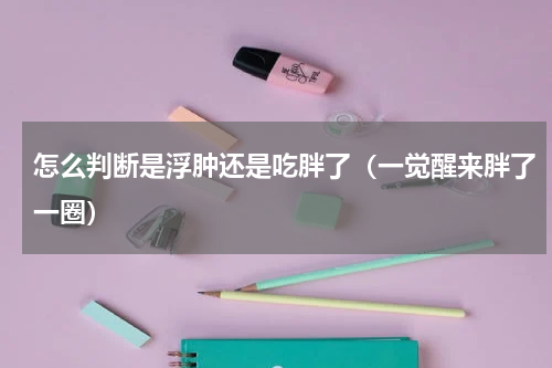 怎么判断是浮肿还是吃胖了（一觉醒来胖了一圈）
