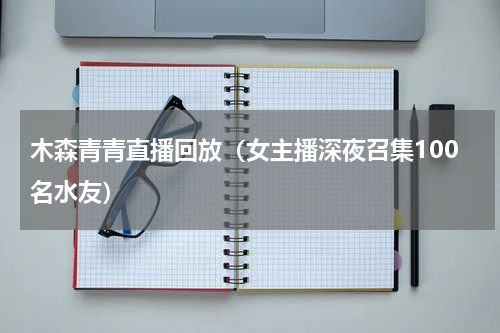 木森青青直播回放（女主播深夜召集100名水友）