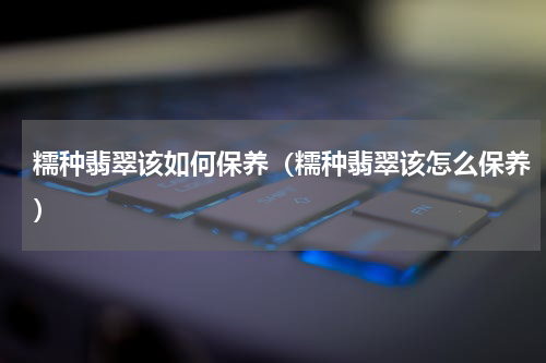 糯种翡翠该如何保养（糯种翡翠该怎么保养）