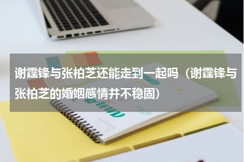 谢霆锋与张柏芝还能走到一起吗（谢霆锋与张柏芝的婚姻感情并不稳固）