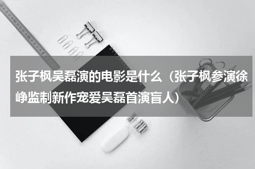 张子枫吴磊演的电影是什么（张子枫参演徐峥监制新作宠爱吴磊首演盲人）