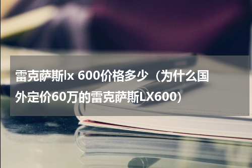 雷克萨斯lx 600价格多少（为什么国外定价60万的雷克萨斯LX600）