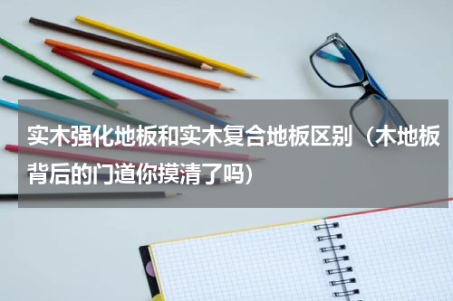 实木强化地板和实木复合地板区别（木地板背后的门道你摸清了吗）