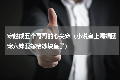 穿越成五个哥哥的心尖宠（小说皇上赐婚团宠六妹要嫁给冰块皇子）