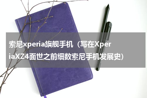 索尼xperia旗舰手机（写在XperiaXZ4面世之前细数索尼手机发展史）