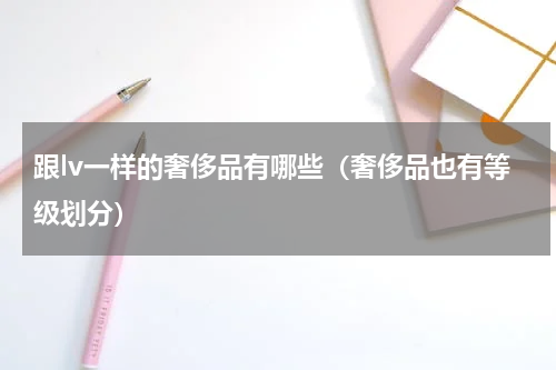 跟lv一样的奢侈品有哪些（奢侈品也有等级划分）