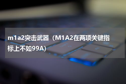 m1a2突击武器（M1A2在两项关键指标上不如99A）