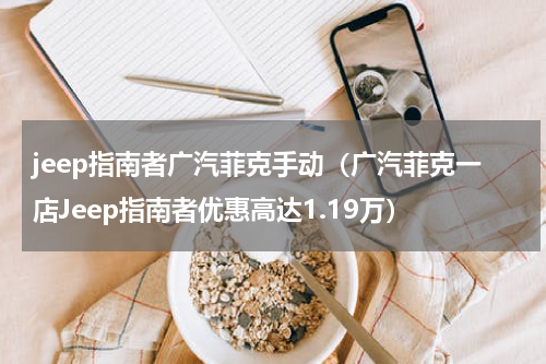 jeep指南者广汽菲克手动（广汽菲克一店Jeep指南者优惠高达1.19万）
