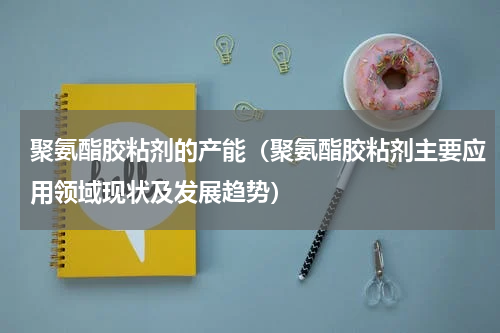 聚氨酯胶粘剂的产能（聚氨酯胶粘剂主要应用领域现状及发展趋势）